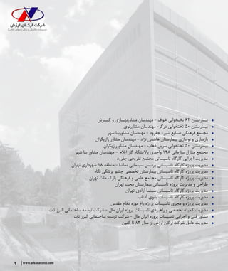9 www.arkanarzesh.com
ŠŠ‫گسترش‬ ‫و‬ ‫مشاوربهسازی‬ ‫مهندسان‬ - ‫خواف‬ ‫تختخوابی‬ ۶۴ ‫بیمارستان‬
ŠŠ‫مشاورنوی‬ ‫مهندسان‬ -‫درگز‬ ‫تختخوابی‬ ۵۰ ‫بیمارستان‬
ŠŠ‫شهر‬ ‫مشاوربنا‬ ‫مهندسان‬ - ‫جفرود‬ -‫شیر‬ ‫صنایع‬ ‫فرهنگی‬ ‫مجتمع‬
ŠŠ‫رازیگران‬ ‫مشاور‬ ‫مهندسان‬ - ‫نژاد‬ ‫هاشمی‬ ‫بیمارستان‬ ‫نوسازی‬ ‫و‬ ‫بازسازی‬
ŠŠ‫مشاوررازیگران‬ ‫مهندسان‬ - ‫ذهاب‬ ‫سرپل‬ ‫تختخوابی‬ ۵۰ ‫بیمارستان‬
ŠŠ‫شهر‬ ‫بنا‬ ‫مشاور‬ ‫مهندسان‬ – ‫ایالم‬ ‫گاز‬ ‫پاالیشگاه‬ ‫واحدی‬ ۱۲۸ ‫سازمانی‬ ‫منازل‬ ‫مجتمع‬
ŠŠ‫جفرود‬ ‫تفریحی‬ ‫مجتمع‬ ‫تاسیساتی‬ ‫کارگاه‬ ‫اجرایی‬ ‫مدیریت‬
ŠŠ‫تهران‬ ‫شهرداری‬ ۱۸ ‫منطقه‬ - ‫تماشا‬ ‫سینمایی‬ ‫پردیس‬ ‫تاسیساتی‬ ‫کارگاه‬ ‫پروژه‬ ‫مدیریت‬
ŠŠ‫نگاه‬ ‫پزشکی‬ ‫چشم‬ ‫تخصصی‬ ‫بیمارستان‬ ‫تاسیساتی‬ ‫کارگاه‬ ‫پروژه‬ ‫مدیریت‬
ŠŠ‫تهران‬ ‫ملت‬ ‫پارک‬ ‫فرهنگی‬ ‫و‬ ‫علمی‬ ‫مجتمع‬ ‫تاسیساتی‬ ‫کارگاه‬ ‫پروژه‬ ‫مدیریت‬
ŠŠ‫تهران‬ ‫محب‬ ‫بیمارستان‬ ‫تاسیساتی‬ ‫پروژه‬ ‫مدیریت‬ ‫و‬ ‫طراحی‬
ŠŠ‫تهران‬ ‫آزادی‬ ‫سینما‬ ‫تاسیساتی‬ ‫کارگاه‬ ‫پروژه‬ ‫مدیریت‬
ŠŠ‫آفتاب‬ ‫بانوی‬ ‫تاسیسات‬ ‫کارگاه‬ ‫پروژه‬ ‫مدیریت‬
ŠŠ‫مقدس‬ ‫دفاع‬ ‫موزه‬ ‫باغ‬ ‫پروژه‬ ‫تاسیسات‬ ‫مجری‬ ‫و‬ ‫پروژه‬ ‫مدیریت‬
ŠŠ‫تات‬ ‫البرز‬ ‫ساختمانی‬ ‫توسعه‬ ‫شرکت‬ - ‫مال‬ ‫ایران‬ ‫پروژه‬ ‫تاسیسات‬ ‫راهبردی‬ ‫و‬ ‫تخصصی‬ ‫کمیته‬ ‫مدیریت‬
ŠŠ‫تات‬ ‫البرز‬ ‫ساختمانی‬ ‫توسعه‬ ‫شرکت‬ - ‫مال‬ ‫ایران‬ ‫پروژه‬ ‫تاسیسات‬ ‫اجرایی‬ ‫و‬ ‫فنی‬ ‫مشاور‬
ŠŠ‫کنون‬ ‫تا‬ ۸۲ ‫سال‬ ‫از‬ ‫ارزش‬ ‫ارکان‬ ‫شرکت‬ ‫عامل‬ ‫مدیریت‬
 