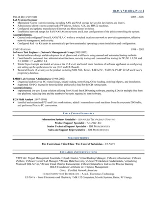 TRACY VIERRA, PAGE 2
PILLAR DATA SYSTEMS 2005 – 2006
Lab Systems Engineer
 Maintained Axiom systems running, including SAN and NAS storage devices for developers and testers.
 Administered client systems comprised of Windows, Solaris, AIX, and HPUX machines.
 Configured and updated manufacturer Ethernet and fiber channel switches.
 Established network setups for SAN/NAS Axiom systems and Linux configuration of the pilots controlling the system.
Accomplishments:
 Created and configured Virtual LANS (VLAN) within a switched local area network to provide segmentation, effective
network management, and security.
 Configured Red Hat Kickstart to automatically perform unattended operating system installation and configuration.
CISCO SYSTEMS 1998 – 2005
Software Test Engineer – Network Management Group (2002-2005)
 Tested software design and development in all phases and at all levels using manual and automated testing methods.
 Contributed to command line, administration functions, security testing and command line testing for WLSE 1.3,2.0, and
2.5; HHSE 1.7, and HSE 1.8.
 Wrote Expect scripts and tested services at the CLI level, and tested main functions of software app based on configuring
and setting up the applications for use (GUI and CLI based).
 Tested all levels of security on the product including SSH, SSL, Telnet, TACACS+, TADIUS, PEAP, LEAP and Cisco’s
proprietary database.
EMBU Lab Systems Administrator (1998-2002)
 Diagnosed and resolved PC related issues, image loading, networking, OS re-loading, ordering of parts, and installation.
 Supported 300 PCs located in three facilities and acted as lead for the CD cutting team.
Accomplishments:
 Implemented low cost Linux solution utilizing free OS and free CD burning software, creating CDs for multiple Oss from
one platform, reducing time and the number of systems required to burn software.
ECS Field Analyst (1997-1998)
 Installed and maintained PCs and Unix workstations, added / removed users and machines from the corporate DNS table,
and performed Mac to PC conversions.
EARLY CAREER EXPERIENCE
Information Systems Specialist – ADVANCED TECHNOLOGY STAFFING
Product Support Specialist – ADAPTEC, INC.
Senior Technical Support Specialist – JDR MICRODEVICES
Sales and Support Representative – JDR MICRODEVICES
MILITARY SERVICE
Fire Controlman Third Class / Fire Control Technician – US NAVY
EDUCATION AND CERTIFICATIONS
VMWARE: Project Management Essentials, vCloud Director, Virtual Desktop Manager, VMware Infrastructure. VMware
vSphere, VMware vCenter Lab Manager, VMware Data Recovery, VMware Workstation Fundamentals, Virtualizing
Microsoft SQL Server, VMware Cloud Director Fundamental, VMware ServiceNow End-to-end Process Training
ITIL® Foundation Certificate in IT Service Management
CISCO - Certified Network Associate
HEALD INSTITUTE OF TECHNOLOGY – A.A.S., Electronics Technology
US NAVY – Basic Electronics and Electricity / MK 152 Computers, Missile Systems, Radar, RF Energy
 
