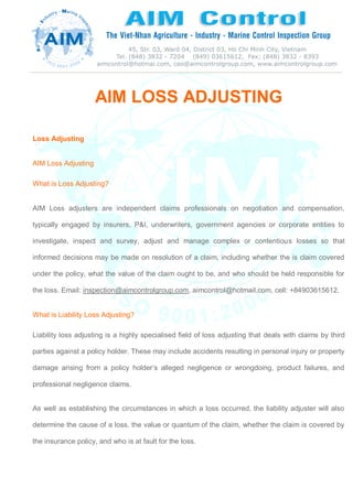 AIM LOSS ADJUSTING
Loss Adjusting
AIM Loss Adjusting
What is Loss Adjusting?
AIM Loss adjusters are independent claims professionals on negotiation and compensation,
typically engaged by insurers, P&I, underwriters, government agencies or corporate entities to
investigate, inspect and survey, adjust and manage complex or contentious losses so that
informed decisions may be made on resolution of a claim, including whether the is claim covered
under the policy, what the value of the claim ought to be, and who should be held responsible for
the loss. Email: inspection@aimcontrolgroup.com, aimcontrol@hotmail.com, cell: +84903615612.
What is Liability Loss Adjusting?
Liability loss adjusting is a highly specialised field of loss adjusting that deals with claims by third
parties against a policy holder. These may include accidents resulting in personal injury or property
damage arising from a policy holder’s alleged negligence or wrongdoing, product failures, and
professional negligence claims.
As well as establishing the circumstances in which a loss occurred, the liability adjuster will also
determine the cause of a loss, the value or quantum of the claim, whether the claim is covered by
the insurance policy, and who is at fault for the loss.
 