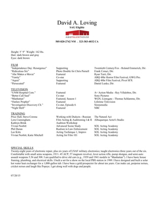 David A. Loving
SAG Eligible
HM: 505.867.0629 CL: 505.373.9975
Height: 5’ 9” Weight: 162 lbs.
Hair: dark brown and gray
Eyes: dark brown
FILM
“The Magnificent Seven” Stand-in MGM - Atoine Fuqua, Dir.
“Independence Day: Resurgence” Supporting Twentieth Century/Fox - Roland Emmerich, Dir.
“Ridiculous Six” Photo Double for Chris Parnell Frank Coraci, Dir.
“Abe Makes a Movie” Featured Ryan Turri, Dir.
“Vanity” Co-star ABQ 48hr Horror Film Festival, GWG Pro.
“Aquia” Supporting ABQ 48hr Film Festival, Pivot SFX
“Footsteps” Co-star Anna Kraftchick, Dir. - SFUAD Student Project
TELEVISION
“UNM Hospital Com.” Featured A+ Action Media - Rey Villalobos, Dir.
“Better Call Saul” Co-star Sony Pictures
“Manhattan” Featured, Season 1 WGN, Lionsgate - Thomas Schlamme, Dir.
“Outlaw Prophet” Featured Lifetime Television
“Investigation Discovery Ch.” Co-star, Episode 6 Sirensmedia
“Night Shift” Featured NBC
TRAINING
Marie McMaster Audition 101 Workshop
Price Hall, Steve Corona Working with Dialects - Russian The Natural Act
Lora Cunningham Film Acting & Auditioning I & II Albuquerque Actor's Studio
Kathryn Brink Audition Workshop
Vivian Nesbitt Advanced Scene Study SOL Acting Academy
Phil Duran Realism in Law Enforcement SOL Acting Academy
Lee Kitts Acting Technique 1, Improv SOL Acting Academy
Vivian Nesbitt, Katie Mitchell Acting for Film 101 SOL Acting Academy
SPECIAL SKILLS
Twenty-eight years of electronic repair, plus six years of USAF military electronics; taught electronics three years out of the six.
Comfortable with small arms weapons, 1911- 45 ACP, 57 magnum revolver, lever action rifle, pump shotgun, and semi-auto
assault weapons 5.56 and 308. I am qualified to drive old cars (e.g., 1939 and 1941 models in “Manhattan”). I have basic house
framing, plumbing, and electrical skills. I built a set for a show on the local PBS station in 1989. I have designed and built a solar
hot water heat exchanger for a 1,000-gallon tub. I have been a gold prospector for about ten years. I get along well with dogs and
people.
04/01/16
 