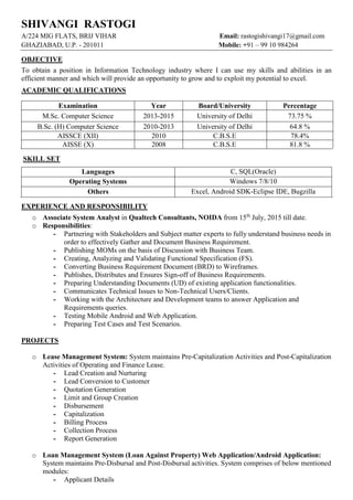 SHIVANGI RASTOGI
A/224 MIG FLATS, BRIJ VIHAR Email: rastogishivangi17@gmail.com
GHAZIABAD, U.P. - 201011 Mobile: +91 – 99 10 984264
OBJECTIVE
To obtain a position in Information Technology industry where I can use my skills and abilities in an
efficient manner and which will provide an opportunity to grow and to exploit my potential to excel.
ACADEMIC QUALIFICATIONS
SKILL SET
Languages C, SQL(Oracle)
Operating Systems Windows 7/8/10
Others Excel, Android SDK-Eclipse IDE, Bugzilla
EXPERIENCE AND RESPONSIBILITY
o Associate System Analyst in Qualtech Consultants, NOIDA from 15th
July, 2015 till date.
o Responsibilities:
- Partnering with Stakeholders and Subject matter experts to fully understand business needs in
order to effectively Gather and Document Business Requirement.
- Publishing MOMs on the basis of Discussion with Business Team.
- Creating, Analyzing and Validating Functional Specification (FS).
- Converting Business Requirement Document (BRD) to Wireframes.
- Publishes, Distributes and Ensures Sign-off of Business Requirements.
- Preparing Understanding Documents (UD) of existing application functionalities.
- Communicates Technical Issues to Non-Technical Users/Clients.
- Working with the Architecture and Development teams to answer Application and
Requirements queries.
- Testing Mobile Android and Web Application.
- Preparing Test Cases and Test Scenarios.
PROJECTS
o Lease Management System: System maintains Pre-Capitalization Activities and Post-Capitalization
Activities of Operating and Finance Lease.
- Lead Creation and Nurturing
- Lead Conversion to Customer
- Quotation Generation
- Limit and Group Creation
- Disbursement
- Capitalization
- Billing Process
- Collection Process
- Report Generation
o Loan Management System (Loan Against Property) Web Application/Android Application:
System maintains Pre-Disbursal and Post-Disbursal activities. System comprises of below mentioned
modules:
- Applicant Details
Examination Year Board/University Percentage
M.Sc. Computer Science 2013-2015 University of Delhi 73.75 %
B.Sc. (H) Computer Science 2010-2013 University of Delhi 64.8 %
AISSCE (XII) 2010 C.B.S.E 78.4%
AISSE (X) 2008 C.B.S.E 81.8 %
 