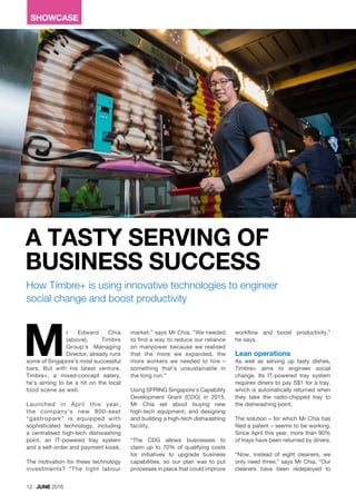 SHOWCASE
r Edward Chia
(above), Timbre
Group’s Managing
Director, already runs
some of Singapore’s most successful
bars. But with his latest venture,
Timbre+, a mixed-concept eatery,
he’s aiming to be a hit on the local
food scene as well.
Launched in April this year,
the company’s new 800-seat
“gastropark” is equipped with
sophisticated technology, including
a centralised high-tech dishwashing
point, an IT-powered tray system
and a self-order and payment kiosk.
The motivation for these technology
investments? “The tight labour
A TASTY SERVING OF
BUSINESS SUCCESS
How Timbre+ is using innovative technologies to engineer
social change and boost productivity
M
12 JUNE 2016
market,” says Mr Chia. “We needed
to find a way to reduce our reliance
on manpower because we realised
that the more we expanded, the
more workers we needed to hire –
something that’s unsustainable in
the long run.”
Using SPRING Singapore’s Capability
Development Grant (CDG) in 2015,
Mr Chia set about buying new
high-tech equipment, and designing
and building a high-tech dishwashing
facility.
“The CDG allows businesses to
claim up to 70% of qualifying costs
for initiatives to upgrade business
capabilities, so our plan was to put
processes in place that could improve
workflow and boost productivity,”
he says.
Lean operations
As well as serving up tasty dishes,
Timbre+ aims to engineer social
change. Its IT-powered tray system
requires diners to pay S$1 for a tray,
which is automatically returned when
they take the radio-chipped tray to
the dishwashing point.
The solution – for which Mr Chia has
filed a patent – seems to be working.
Since April this year, more than 90%
of trays have been returned by diners.
“Now, instead of eight cleaners, we
only need three,” says Mr Chia. “Our
cleaners have been redeployed to
 