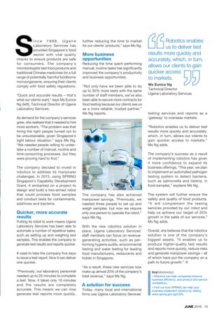 JUNE 2016 15
ince 1998, Ugene
Laboratory Services has
provided Singapore’s food
sector with vital quality
checks to ensure products are safe
for consumers. The company’s
microbiologists test food products and
traditional Chinese medicines for a full
range of potentially harmful foodborne
microorganisms, ensuring their clients
comply with food safety regulations.
“Quick and accurate results – that’s
what our clients want,” says Ms Eunice
Ng (left), Technical Director of Ugene
Laboratory Services.
As demand for the company’s services
grew, she realised that it needed to hire
more workers. “The problem was that
hiring the right people turned out to
be unsustainable, given Singapore’s
tight labour situation,” says Ms Ng.
“We needed people willing to under-
take a number of manual, routine and
time-consuming processes, but they
were proving hard to find.”
The company decided to invest in
robotics to address its manpower
challenges. In 2015, using SPRING
Singapore’s Capability Development
Grant, it embarked on a project to
design and build a two-armed robot
that could process food samples
and conduct tests for contaminants,
additives and bacteria.
Quicker, more accurate
results
Putting its robot to work means Ugene
Laboratory Services has been able to
automate a number of repetitive tasks,
such as setting up and weighing test
samples. This enables the company to
generate test results and reports quicker.
It used to take the company five days
to issue a test report. Now it can deliver
one quicker.
“Previously, our laboratory personnel
needed up to 20 minutes to complete
a test. Now, it takes only 10 minutes
and the results are completely
accurate. This means we can now
generate test reports more quickly,
S
keytakeaways
¢	Robotics can help companies improve
business efficiency, and product and service
consistency.
¢	Find out how SPRING can help your
business implement robotics by visiting
www.spring.gov.sg/CDG.
further reducing the time to market
for our clients’ products,” says Ms Ng.
More business
opportunities
Reducing the time spent performing
manual, routine tasks has significantly
improved the company’s productivity
and business opportunities.
“Not only have we been able to do
up to 35% more tests with the same
number of staff members, we’ve also
been able to secure more contracts for
food testing because our clients see us
as a more reliable, trusted partner,”
Ms Ng reports. testing services and reports as a
‘gateway’ to overseas markets.
“Robotics enables us to deliver test
results more quickly and accurately,
which, in turn, allows our clients to
gain quicker access to markets,”
Ms Ng adds.
The company’s success as a result
of implementing robotics has given
it more confidence to expand its
business offerings. “This year, we plan
to implement an automated pathogen
testing system to detect bacteria,
such as salmonella and listeria, in
food samples,” explains Ms Ng.
The system will further ensure the
safety and quality of food products.
“It will complement the testing
services provided by our robot and
help us achieve our target of 20%
growth in the sales of our services,”
Ms Ng adds.
Overall, she believes that the robotics
solution is one of the company’s
biggest assets. “It enables us to
produce higher-quality test results
and reports more quickly, reduce risks
and generate manpower savings – all
of which have put the company on a
path to future growth.” ¢
Robotics enables
us to deliver test
results more quickly and
accurately, which, in turn,
allows our clients to gain
quicker access
to markets.
Ms Eunice Ng
Technical Director
Ugene Laboratory Services
The company has also achieved
manpower savings. “Previously, we
needed three people to set up and
weigh samples, but now we require
only one person to operate the robot,”
says Ms Ng.
With the new robotics solution in
place, Ugene Laboratory Services’
staff members can focus on revenue-
generating activities, such as per-
forming hygiene audits, environmental
testing and water testing for leading
food manufacturers, restaurants and
hotels in Singapore.
“As a result, these new services now
make up almost 20% of the company’s
total revenue,” says Ms Ng.
A solution for success
Today, many local and international
firms use Ugene Laboratory Services’
 