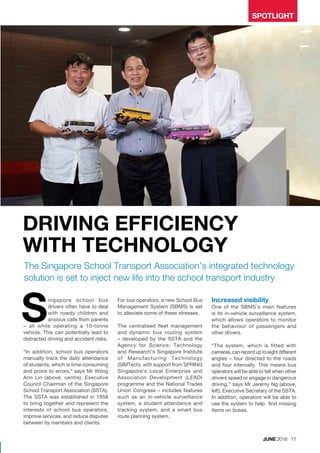SPOTLIGHT
The Singapore School Transport Association’s integrated technology
solution is set to inject new life into the school transport industry
ingapore school bus
drivers often have to deal
with rowdy children and
anxious calls from parents
– all while operating a 10-tonne
vehicle. This can potentially lead to
distracted driving and accident risks.
“In addition, school bus operators
manually track the daily attendance
of students, which is time-consuming
and prone to errors,” says Mr Wong
Ann Lin (above, centre), Executive
Council Chairman of the Singapore
School Transport Association (SSTA).
The SSTA was established in 1958
to bring together and represent the
interests of school bus operators,
improve services, and reduce disputes
between its members and clients.
For bus operators, a new School Bus
Management System (SBMS) is set
to alleviate some of these stresses.
The centralised fleet management
and dynamic bus routing system
– developed by the SSTA and the
Agency for Science, Technology
and Research’s Singapore Institute
of Manufacturing Technology
(SIMTech), with support from SPRING
Singapore’s Local Enterprise and
Association Development (LEAD)
programme and the National Trades
Union Congress – includes features
such as an in-vehicle surveillance
system, a student attendance and
tracking system, and a smart bus
route planning system.
S Increased visibility
One of the SBMS’s main features
is its in-vehicle surveillance system,
which allows operators to monitor
the behaviour of passengers and
other drivers.
“The system, which is fitted with
cameras, can record up to eight different
angles – four directed to the roads
and four internally. This means bus
operators will be able to tell when other
drivers speed or engage in dangerous
driving,” says Mr Jeremy Ng (above,
left), Executive Secretary of the SSTA.
In addition, operators will be able to
use the system to help find missing
items on buses.
DRIVING EFFICIENCY
WITH TECHNOLOGY
JUNE 2016 17
 