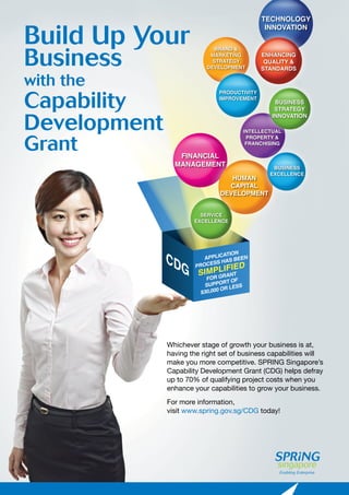 Whichever stage of growth your business is at,
having the right set of business capabilities will
make you more competitive. SPRING Singapore’s
Capability Development Grant (CDG) helps defray
up to 70% of qualifying project costs when you
enhance your capabilities to grow your business.
For more information,
visit www.spring.gov.sg/CDG today!
TECHNOLOGY
INNOVATION
FINANCIAL
MANAGEMENT
HUMAN
CAPITAL
DEVELOPMENT
BRAND &
MARKETING
STRATEGY
DEVELOPMENT
BUSINESS
EXCELLENCE
SERVICE
EXCELLENCE
PRODUCTIVITY
IMPROVEMENT
INTELLECTUAL
PROPERTY &
FRANCHISING
ENHANCING
QUALITY &
STANDARDS
BUSINESS
STRATEGY
INNOVATION
Build Up Your
Business
with the
Capability
Development
Grant
 
