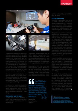 keytakeaways
¢	Technology innovation is the key to
rejuvenating industries and businesses.
¢	To find out how the LEAD programme
can help enhance industry and enterprise
competitiveness, visit www.spring.gov.sg/LEAD.
The SBMS can
be used as a
powerful technology
tool to improve visibility
and services, minimise
disputes, and maximise
productivity and
efficiency.
Dr Liu Wei
Senior Scientist
SIMTech
The automatic attendance-taking and
notification system, which will use radio
frequency identification tags attached
to each child and a mobile app, will
send push notifications to parents about
their child’s location. “For instance, the
app will send a notification to parents
10 minutes before the bus arrives at
their home. When the child boards
the bus, the parents get a message,
and they get another when the child
reaches school,” explains Mr Ng.
Parents are again notified when the
child has boarded the bus after school.
“These notifications will help reduce
the number of calls drivers get from
parents and allow them to concentrate
on driving,” says Mr Ng.
For drivers, the system is also set to
be a productivity boon. “Attendance-
taking is automatic, which will help
eliminate the time it takes to manually
record student attendance,” says
Mr Ng.
A smarter way to plan
Another feature of the SBMS is a
smart bus route planning system
that provides operators with the
fastest route.
“Previously, drivers used to take up
to five days to manually plan their
school bus routing schedules based
on student pick-up locations,” says
Mr Ng. “Now, drivers just have to enter
all the addresses into the system and
it will suggest the best possible route.”
Essentially, with the smart bus
route planning system, drivers will
be able to avoid the fuel wastage
caused by excessive idling and
inefficient routes. “And with proper
driving behaviour, accident repair
and downtime opportunity costs
can be reduced by up to 85%,”
says Mr Wong.
Fit for the future
Following a successful pilot run of
the SBMS with Raffles Girls’ Primary
School in December 2015, the SSTA
now plans to roll out the system
across the school transport sector,
starting with 1,000 buses this year
and reaching 5,000 buses by 2019.
The pilot demonstrated substantial
productivity improvements. “For
instance, the time spent at student
pick-up points – including waiting
for students to board the bus and
taking attendance – was reduced by
a total of 14 minutes per trip,” says
Dr Liu Wei (page 17, right), Senior
Scientist at SIMTech. “In addition, with
the smart bus route planning system,
the travel time from the first to last
pick-up point was reduced by more
than four minutes, while the distance
travelled by the bus was cut by about
3 kilometres per trip.”
In future, the SSTA plans to enhance
the security features of the SBMS.
“We plan to add 16 more cameras
to the in-vehicle surveillance system
to give school bus drivers a real-time
360-degree, bird’s-eye view of their
surroundings, to prevent accidents
and improve pedestrian safety,”
says Mr Ng.
Mr Wong, Mr Ng and Dr Liu expect
the SBMS to be widely adopted
across the school transport
industry. “The SBMS can be used
as a powerful technology tool to
improve visibility and services,
minimise disputes, and maximise
productivity and efficiency,” says
Dr Liu. “It will help Singapore
play a greater role in developing
global school transport systems.” ¢
SPOTLIGHT
JUNE 2016 19
 
