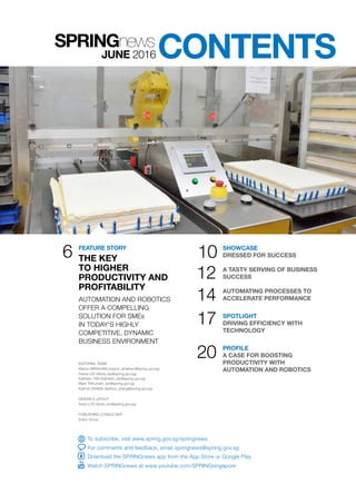 CONTENTS
6
EDITORIAL TEAM
Marion ABRAHAM (marion_abraham@spring.gov.sg)
Felicia LEE (felicia_lee@spring.gov.sg)
Kathleen TAN (kathleen_tan@spring.gov.sg)
Mark TAN (mark_tan@spring.gov.sg)
Kathryn ZHANG (kathryn_zhang@spring.gov.sg)
DESIGN & LAYOUT
Kevin LOO (kevin_loo@spring.gov.sg)
PUBLISHING CONSULTANT
Editor Group
SHOWCASE
DRESSED FOR SUCCESS
A TASTY SERVING OF BUSINESS
SUCCESS
AUTOMATING PROCESSES TO
ACCELERATE PERFORMANCE
SPOTLIGHT
DRIVING EFFICIENCY WITH
TECHNOLOGY
PROFILE
A CASE FOR BOOSTING
PRODUCTIVITY WITH
AUTOMATION AND ROBOTICS
10
17
20
12
14AUTOMATION AND ROBOTICS
OFFER A COMPELLING
SOLUTION FOR SMEs
IN TODAY’S HIGHLY
COMPETITIVE, DYNAMIC
BUSINESS ENVIRONMENT
JUNE 2016
To subscribe, visit www.spring.gov.sg/springnews
For comments and feedback, email springnews@spring.gov.sg
Download the SPRINGnews app from the App Store or Google Play
Watch SPRINGnews at www.youtube.com/SPRINGsingapore
FEATURE STORY
THE KEY
TO HIGHER
PRODUCTIVITY AND
PROFITABILITY
 