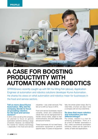 20 JUNE 2016
Tell us more about Kurve
Automation. Why did the
company decide to focus
on providing robotics
for the food and service
sectors?
In 2013, when we set up the company,
we planned to focus on general
automation solutions serving a range
of sectors. However, we noticed that
the market for robotics technology
– especially in the food and service
PROFILE
SPRINGnews recently caught up with Mr Hui Wing Feh (above), Application
Engineer at automation and robotics solutions developer Kurve Automation.
He shares his views on what automation and robotics mean for businesses in
the food and service sectors.
industries – was under-serviced. This
led us to shift our focus in 2015.
Food and service businesses require
versatile, smart and collaborative
robots that can be reprogrammed to
handle various tasks, adapt to real-
world scenarios, and work safely with
and around humans.
These businesses do not need heavy
automation equipment to perform
specific tasks. If a piece of equipment
fails, the whole system stops. But if a
robot fails, a human can step in and
a company will not incur downtime.
So does that mean robotics
and automation are two
different things?
Put simply, robotics is a tool for
achieving automation. Think of it
as a form of ‘flexible’ automation in
that, unlike conventional automation
solutions, robots can be used for a
variety of tasks and applications.
A CASE FOR BOOSTING
PRODUCTIVITY WITH
AUTOMATION AND ROBOTICS
 