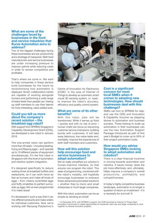 JUNE 2016 21
What are some of the
challenges faced by
businesses in the food
and service industries that
Kurve Automation aims to
address?
Two of the biggest challenges facing
these businesses are low productivity
and a shortage of manpower. Both food
manufacturers and service businesses
are under increasing pressure to
improve uptime while reducing costs
in order to remain competitive and
profitable.
That’s where we come in. We want
to help companies in these sectors
build businesses for the future by
revolutionising how automation is
deployed. Smart, collaborative robots
are capable of working alongside
humans and performing a wide range
of tasks faster than people can, freeing
up staff members to use their talents
for more interesting, value-added work.
Could you tell us more
about the company’s
recent solution – the
breakfast egg robot?
With support from SPRING Singapore’s
Capability Development Grant (CDG),
we developed a new robot in January
2016.
The one-armed robot can perform
more than 20 tasks – including beating,
frying and flipping eggs – and operate
up to 10 different pieces of equipment
simultaneously. It’s the first robot in
Singapore with this level of automation
and robotics system integration.
It’s designed specifically to reduce
waiting times at breakfast buffets and
restaurants, so it can work twice as
fast as humans and make all kinds of
eggs – from creamy scrambled eggs
and fluffy omelettes to perfect sunny-
side up eggs. We’ve even programmed
it to make dosai!
It’s developed in such a way that it can
mix different products and make orders
for individual customers. Now we’re
working with Nanyang Polytechnic’s
1
– In December 2015, with SPRING’s support, the COIE launched an Internet of Things Open
Innovation Community to create opportunities for academia, start-ups and larger companies to work
together on diverse innovation projects.
Centre of Innovation for Electronics
(COIE)1
in the area of Internet of
Things to develop an automatic smart
visual 3D sensing system, or ‘eyes’,
to improve the robot’s accuracy,
efficiency and quality control system.
What are some of its other
benefits?
With this robot, jobs will be
transformed. While it serves up food
– quickly and with no risk of error –
human chefs can focus on becoming
customer service champions, building
bonds with customers. It will take
away laborious, low-value tasks and,
inevitably, improve the experiences of
both staff members and customers.
How will this solution
help encourage food and
service businesses to
adopt automation?
We’ve really simplified our solution’s
human-machine interface, so that
anyone can program the robot. This
ease of programming, combined with
the robot’s mobility, will hopefully
encourage businesses to embrace
these advanced automated solutions
– whether they’re micro and small
enterprises or much larger companies.
With this robot, automation can be as
simple as sending an email!
Cost is a significant
concern for most
local SMEs when it
comes to adopting new
technologies. How should
businesses deal with this
challenge?
SMEs can turn to SPRING for help,
and use the CDG and Innovation
& Capability Voucher as stepping
stones to automation and business
success. Those looking to scale up
automation in their businesses can
use the new Automation Support
Package introduced as part of this
year’s Budget to cover up to 50% of
their project automation costs.
How would you advise
Singapore SMEs looking
to adopt automation and
robotics?
There is a clear financial incentive
in moving towards automation and
robotics. It saves money; does the
job more effectively; and, ultimately,
helps improve a company’s overall
productivity, profitability and
competitiveness.
In today’s highly competitive business
landscape, automation is no longer a
question of return on investment – it’s
a necessity for survival! ¢
 