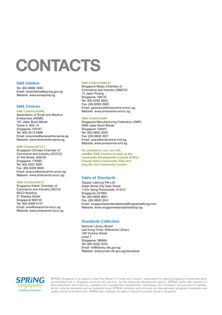 Sales of Standards
Toppan Leefung Pte Ltd
Great World City East Tower
1 Kim Seng Promenade, #18-01
Singapore 237994
Tel: (65) 6826 9691
Fax: (65) 6820 3341
Email: singaporestandardseshop@toppanleefung.com
Website: www.singaporestandardseshop.sg
Standards Collection
National Library Board
Lee Kong Chian Reference Library
100 Victoria Street
Level 7
Singapore 188064
Tel: (65) 6332 3255
Email: ref@library.nlb.gov.sg
Website: eresources.nlb.gov.sg/standards
SME Infoline
Tel: (65) 6898 1800
Email: smeinfoline@spring.gov.sg
Website: www.smeportal.sg
SME Centres
SME Centre@ASME
Association of Small and Medium
Enterprises (ASME)
167 Jalan Bukit Merah
Tower 4, #03-13
Singapore 150167
Tel: (65) 6513 0388
Email: enquiries@smecentre-asme.sg
Website: www.smecentre-asme.sg
SME Centre@SCCCI
Singapore Chinese Chamber of
Commerce and Industry (SCCCI)
47 Hill Street, #09-00
Singapore 179365
Tel: (65) 6337 8381
Fax: (65) 6339 0605
Email: enquiry@smecentre-sccci.sg
Website: www.smecentre-sccci.sg
SME Centre@SICCI
Singapore Indian Chamber of
Commerce and Industry (SICCI)
SICCI Building
31 Stanley Street
Singapore 068740
Tel: (65) 6508 0147
Email: sme@smecentre-sicci.sg
Website: www.smecentre-sicci.sg
Satellite SME Centres are also located at the Community Development Councils (CDCs).
CONTACTS
SME Centre@SMCCI
Singapore Malay Chamber of
Commerce and Industry (SMCCI)
15 Jalan Pinang
Singapore 199147
Tel: (65) 6293 3822
Fax: (65) 6293 3905
Email: gadvisory@smecentre-smcci.sg
Website: www.smecentre-smcci.sg
SME Centre@SMF
Singapore Manufacturing Federation (SMF)
2985 Jalan Bukit Merah
Singapore 159457
Tel: (65) 6826 3020
Fax: (65) 6826 3021
Email: query@smecentre-smf.sg
Website: www.smecentre-smf.sg
For assistance, you can visit
satellite SME Centres located at the
Community Development Councils (CDCs),
Changi Simei Community Club and
Ang Mo Kio Community Centre.
SPRING Singapore is an agency under the Ministry of Trade and Industry, responsible for helping Singapore enterprises grow
and building trust in Singapore products and services. As the enterprise development agency, SPRING works with partners to
help enterprises with financing, capability and management development, technology and innovation, and access to markets.
As the national standards and accreditation body, SPRING develops and promotes an internationally recognised standards and
quality assurance infrastructure. SPRING also oversees the safety of general consumer goods in Singapore.
 