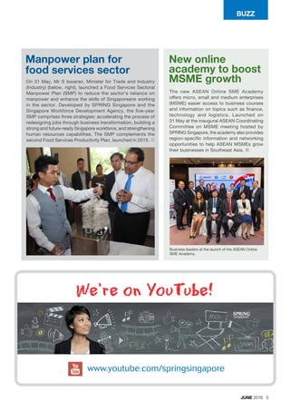 BUZZ
JUNE 2016 5
Manpower plan for
food services sector
New online
academy to boost
MSME growthOn 31 May, Mr S Iswaran, Minister for Trade and Industry
(Industry) (below, right), launched a Food Services Sectoral
Manpower Plan (SMP) to reduce the sector’s reliance on
manpower and enhance the skills of Singaporeans working
in the sector. Developed by SPRING Singapore and the
Singapore Workforce Development Agency, the five-year
SMP comprises three strategies: accelerating the process of
redesigning jobs through business transformation, building a
strong and future-ready Singapore workforce, and strengthening
human resources capabilities. The SMP complements the
second Food Services Productivity Plan, launched in 2015. ¢
The new ASEAN Online SME Academy
offers micro, small and medium enterprises
(MSME) easier access to business courses
and information on topics such as finance,
technology and logistics. Launched on
31 May at the inaugural ASEAN Coordinating
Committee on MSME meeting hosted by
SPRING Singapore, the academy also provides
region-specific information and networking
opportunities to help ASEAN MSMEs grow
their businesses in Southeast Asia. ¢
We’re on YouTube!
Business leaders at the launch of the ASEAN Online
SME Academy.
 
