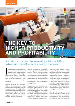 6 JUNE 2016
Automation and robotics offer a compelling solution for SMEs in
today’s highly competitive, dynamic business environment
magine walking into a hotel staffed
by humanoid robots capable of
greeting guests, carrying luggage
and cleaning rooms. Or imagine
having your hair styled by a 24-fingered
hair-washing machine. While these
might sound like scenes from a sci-fi
movie, they could soon be a reality in
Singapore.
Recently, Mr Teo Ser Luck, Minister of
State for Manpower, went on a Lean
Enterprise Development (LED) study
mission to Japan. He was joined by
representatives from the Restaurant
Association of Singapore, Singapore
Productivity Centre and SPRING
Singapore, and delegates from local
food and beverage companies.
Japan is considered a world leader
in adopting automation solutions and
robotics to boost productivity and
reduce manpower needs. Restaurants
throughout the country have rolled
out a number of innovative technologies
to ensure quicker service, including
laser-scanning meat machines,
conveyor fryers, and edible ink and
image printers.
Singapore now aims to emulate these
concepts and successes in local
industries. “The government is keen
to support manpower-lean growth
through the LED Scheme – be it in
the form of grant support, consultancy
or temporary manpower flexibility –
to help SMEs reinvent their current
workflow processes,” says Mr Teo.
I The government has put in place
a range of support programmes to
help local companies enhance their
technology innovation capabilities.
These include SPRING’s Innovation
& Capability Voucher which helps
SMEs upgrade their capabilities, and
the Capability Development Grant
(CDG) – a grant assistance programme
that helps enterprises upgrade their
capabilities across 10 key areas by
covering up to 70% of project costs,
including consultancy, manpower,
training and certification.
Although this strong government
support alleviates some of the
financial pressures SMEs face
when adopting new technologies,
the challenge now is to accelerate
THE KEY TO
HIGHER PRODUCTIVITY
AND PROFITABILITY
FEATURE
 