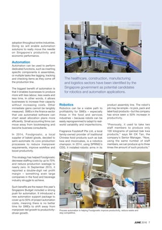 adoption throughout entire industries.
Doing so will enable automation
solutions to really move the needle
on Singapore’s productivity and
economic performance.
Automation
Automation can be used to perform
dedicated functions, such as inserting
specific components in assemblies,
or multiple tasks like tagging, tracking
and checking items as they come off
the production line.
The biggest benefit of automation is
that it enables businesses to produce
more with less labour, less waste and
less time. In other words, it allows
businesses to increase their capacity
without increasing costs. Other
immediate gains cannot be tangibly
measured. SMEs in the finance sector
that use automated software can
chart asset allocation plans more
efficiently. Small accounting firms can
move away from bookkeeping and
become business consultants.
In 2014, Foodgnostic, a local
supplier of baked goods, decided to
semi-automate its core production
processes to reduce manpower
requirements, improve workflow and
boost productivity.
This strategy has helped Foodgnostic
decrease staffing costs by up to 70%
and reduce production wastage to
nearly zero. In September 2015, it
reported a double-digit net profit
margin – something even large
companies in the food and beverage
industry struggle to achieve.
Such benefits are the reason this year’s
Singapore Budget included a strong
push for automation. It introduced a
new automation support package to
cover up to 50% of project automation
costs, meaning there is no better
time for SMEs to shift away from
manpower-led growth to productivity-
driven growth.
Robotics
Robotics can be a viable path to
profitability for SMEs – especially
those in the food and services
industries – because robots can be
easily reprogrammed to adapt to real-
world variability and imperfections.
Fragrance Foodstuff Pte Ltd, a local
family-owned provider of traditional
Chinese food products such as bak
kwa and mooncakes, is a robotics
champion. In 2014, using SPRING’s
CDG, it installed robotic arms in its
JUNE 2016 7
Process automation is helping Foodgnostic improve productivity, reduce waste and
stay competitive.
The healthcare, construction, manufacturing
and logistics sectors have been identified by the
Singapore government as potential candidates
for robotics and automation applications.
product assembly line. The robot’s
job may be simple – to pick, pack and
label food products – but the company
has since seen a 50% increase in
productivity.
“Previously, it used to take two
staff members to produce only
100 kilograms of packed bak kwa
products,” says Mr CK Tan, the
company’s Senior Manager. “Now,
using the same number of staff
members, we can produce up to three
times the amount of such products.”
 