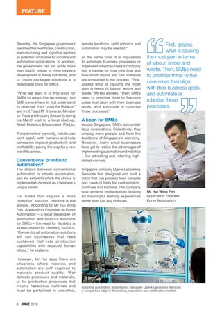 Recently, the Singapore government
identified the healthcare, construction,
manufacturing and logistics sectors
as potential candidates for robotics and
automation applications. In addition,
the government has set aside more
than S$450 million to drive robotics
development in these industries, and
to create packaged solutions at a
reasonable price for SMEs.
“What we want is to find ways for
SMEs to adopt this technology, but
SME owners have to first understand
its potential, then ‘cross the Rubicon’
and try it,” said Mr S Iswaran, Minister
for Trade and Industry (Industry), during
his March visit to a local start-up,
Aitech Robotics & Automation Pte Ltd.
If implemented correctly, robots can
work safely with humans and help
companies improve productivity and
profitability, paving the way for a new
era of business.
Conventional or robotic
automation?
The choice between conventional
automation or robotic automation,
and the extent to which the choice is
implemented, depends on a business’s
unique needs.
For SMEs that require a more
‘adaptive’ solution, robotics is the
answer. According to Mr Hui Wing
Feh, Application Engineer at Kurve
Automation – a local developer of
automation and robotics solutions
for SMEs – the need for flexibility is
a basic reason for choosing robotics.
“Conventional automation solutions
will suit businesses that need
sustained high-rate production
capabilities with reduced human
labour,” he explains.
However, Mr Hui says there are
situations where robotics and
automation are both required to
maintain product quality. “For
delicate processes and materials,
or for production processes that
involve hazardous materials and
must be performed in unstaffed,
8 JUNE 2016
FEATURE
remote locations, both robotics and
automation may be needed.”
At the same time, it is impossible
to automate business processes or
implement robotics unless a company
has a handle on how jobs flow and
how much labour and raw materials
are consumed in the process. “First,
assess what is causing the most
pain in terms of labour, errors and
waste,” Mr Hui advises. “Then, SMEs
need to prioritise three to five core
areas that align with their business
goals, and automate or robotise
those processes.”
A boon for SMEs
Across Singapore, SMEs outnumber
large corporations. Collectively, they
employ more people and form the
backbone of Singapore’s economy.
However, many small businesses
have yet to realise the advantages of
implementing automation and robotics
– like attracting and retaining high-
skilled workers.
Singapore company Ugene Laboratory
Services has designed and built a
robot that can process food samples
and conduct tests for contaminants,
additives and bacteria. The company
now attracts professionals looking
for meaningful learning experiences
rather than just pay cheques.
Adopting automation and robotics has given Ugene Laboratory Services
a competitive edge in the testing, inspection and certification market.
Mr Hui Wing Feh
Application Engineer
Kurve Automation
First, assess
what is causing
the most pain in terms
of labour, errors and
waste. Then, SMEs need
to prioritise three to five
core areas that align
with their business goals,
and automate or
robotise those
processes.
 