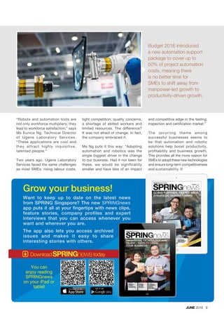 Budget 2016 introduced
a new automation support
package to cover up to
50% of project automation
costs, meaning there
is no better time for
SMEs to shift away from
manpower-led growth to
productivity-driven growth.
“Robots and automation tools are
not only workforce multipliers; they
lead to workforce satisfaction,” says
Ms Eunice Ng, Technical Director
of Ugene Laboratory Services.
“These applications are cool and
they attract highly inquisitive,
talented people.”
Two years ago, Ugene Laboratory
Services faced the same challenges
as most SMEs: rising labour costs,
tight competition, quality concerns,
a shortage of skilled workers and
limited resources. The difference?
It was not afraid of change. In fact,
the company embraced it.
Ms Ng puts it this way: “Adopting
automation and robotics was the
single biggest driver in the change
to our business. Had it not been for
these, we would be significantly
smaller and have less of an impact
Want to keep up to date on the latest news
from SPRING Singapore? The new SPRINGnews
app puts it all at your fingertips with news clips,
feature stories, company profiles and expert
interviews that you can access whenever you
want and wherever you are.
Grow your business!
You can
enjoy reading
SPRINGnews
on your iPad or
tablet
The app also lets you access archived
issues and makes it easy to share
interesting stories with others.
JUNE 2016 9
and competitive edge in the testing,
inspection and certification market.”
The recurring theme among
successful businesses seems to
be that automation and robotic
solutions help boost productivity,
profitability and business growth.
This provides all the more reason for
SMEs to adopt these new technologies
and ensure long-term competitiveness
and sustainability.¢
 