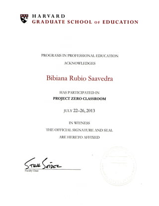 119: EO; SS
H A R V A R D
G R A D U A T E S C H O O L OF E D U C A T I O N
PROGRAMS IN PROFESSIONAL EDUCATION
ACKNOWLEDGES
Bibiana Rubio Saavedra
HAS PARTICIPATED IN
PROJECT ZERO CLASSROOM
JULY 22-26,2013
IN WITNESS
THE OFFICIAL SIGNATURE AND SEAL
ARE HERETO AFFIXED
Faculty Chair
 