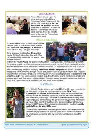 News items, comments and feedback to Lynda Clements Lynda @sussexcommunity.org.uk
Care & Support
Health & Well-being
And from the Haven Project (for people who have been sexually abused): ‘I feel so deeply grateful for
this amazing service you all so generously provide the community – myself. To work alongside another
who has special training and supervision has been something I’ve been looking for, for most of my life.’
A fun, free wellbeing event was hosted by Eastbourne Health Champions and Sussex Oakleaf in
collaboration with Eastbourne Borough Council and Creative Force at Eastbourne Town Hall. The event
was particularly promoted in the BAME community and provided ideas to promote a healthier mind and
a healthier body. Free taster sessions included yoga, bread making, singing, mindfulness, shiatzu and
calligraphy with tasty food and drink to sample too. The event was so successful that Jay and Sue from
Eastbourne Health Champions are planning an even larger event next year!
Staff Profile
Phoenix Centre clients enjoyed a
homemade lunch at the Gallery
Community Café in Crowborough this
month. A big thank you to the chef
Alistair and his team who made our
clients feel so welcome! The lunch was
delicious – homemade fish pie and
peach crumble. It was the first of a
series of days out the Phoenix team
hope to put in place.
An Open Spaces event for Steps into Wellbeing
- a great group of local families joined together
for a picnic and beach explore at Tidemills. It
was a fabulous day – though a little windy!
Some rewarding feedback from Counselling
clients: ‘For the first time for a long while I feel
OK (never thought I would say that again). Thank
you ever so much’.
Hi I’m Michelle Reid and I have worked at SCDA for 10 years, most of which
has been in the Nursery. My current position is as the Early Years
Professional in the Nursery where I work as part of the management team
ensuring that we are delivering high quality care and education for children
from birth to five years of age. I also work as part of the family learning team
supporting quality development of the provision for groups aimed in the same
age range. Most recently I have taken on a training role beyond the nursery
delivering SCDA’s Level One Safeguarding training and it has been great to
meet staff from the wider SCDA team.
Outside of work I spend free time in my garden where I have been creating a
wildlife friendly space filled with as many plants, trees and flowers as I can fit
into small space and looking after my sister’s loveable but over excitable
staffie!
 