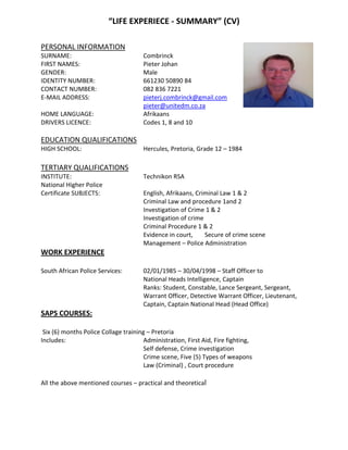 “LIFE EXPERIECE - SUMMARY” (CV)
PERSONAL INFORMATION
SURNAME: Combrinck
FIRST NAMES: Pieter Johan
GENDER: Male
IDENTITY NUMBER: 661230 50890 84
CONTACT NUMBER: 082 836 7221
E-MAIL ADDRESS: pieterj.combrinck@gmail.com
pieter@unitedm.co.za
HOME LANGUAGE: Afrikaans
DRIVERS LICENCE: Codes 1, 8 and 10
EDUCATION QUALIFICATIONS
HIGH SCHOOL: Hercules, Pretoria, Grade 12 – 1984
TERTIARY QUALIFICATIONS
INSTITUTE: Technikon RSA
National Higher Police
Certificate SUBJECTS: English, Afrikaans, Criminal Law 1 & 2
Criminal Law and procedure 1and 2
Investigation of Crime 1 & 2
Investigation of crime
Criminal Procedure 1 & 2
Evidence in court, Secure of crime scene
Management – Police Administration
WORK EXPERIENCE
South African Police Services: 02/01/1985 – 30/04/1998 – Staff Officer to
National Heads Intelligence, Captain
Ranks: Student, Constable, Lance Sergeant, Sergeant,
Warrant Officer, Detective Warrant Officer, Lieutenant,
Captain, Captain National Head (Head Office)
SAPS COURSES:
Six (6) months Police Collage training – Pretoria
Includes: Administration, First Aid, Fire fighting,
Self defense, Crime investigation
Crime scene, Five (5) Types of weapons
Law (Criminal) , Court procedure
All the above mentioned courses – practical and theoretical
 