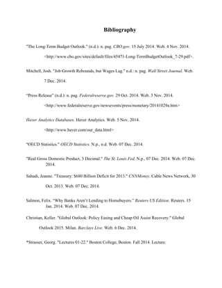 Bibliography
"The Long-Term Budget Outlook." (n.d.): n. pag. CBO.gov. 15 July 2014. Web. 4 Nov. 2014.
<http://www.cbo.gov/sites/default/files/45471-Long-TermBudgetOutlook_7-29.pdf>.
Mitchell, Josh. "Job Growth Rebounds, but Wages Lag." n.d.: n. pag. Wall Street Journal. Web.
7 Dec. 2014.
“Press Release” (n.d.): n. pag. Federalreserve.gov. 29 Oct. 2014. Web. 3 Nov. 2014.
<http://www.federalreserve.gov/newsevents/press/monetary/20141029a.htm>
Haver Analytics Databases. Haver Analytics. Web. 5 Nov. 2014.
<http://www.haver.com/our_data.html>
"OECD Statistics." OECD Statistics. N.p., n.d. Web. 07 Dec. 2014.
"Real Gross Domestic Product, 3 Decimal." The St. Louis Fed. N.p., 07 Dec. 2014. Web. 07 Dec.
2014.
Sahadi, Jeanne. "Treasury: $680 Billion Deficit for 2013." CNNMoney. Cable News Network, 30
Oct. 2013. Web. 07 Dec. 2014.
Salmon, Felix. “Why Banks Aren’t Lending to Homebuyers.” Reuters US Edition. Reuters. 15
Jan. 2014. Web. 07 Dec. 2014.
Christian, Keller. "Global Outlook: Policy Easing and Cheap Oil Assist Recovery." Global
Outlook 2015. Milan. Barclays Live. Web. 6 Dec. 2014.
*Strasser, Georg. "Lectures 01-22." Boston College, Boston. Fall 2014. Lecture.
 