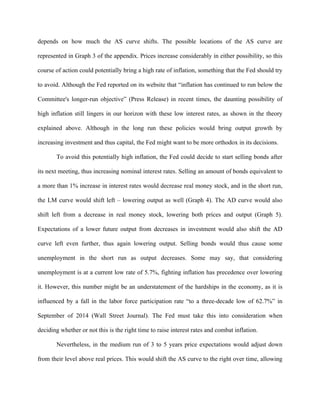 depends on how much the AS curve shifts. The possible locations of the AS curve are
represented in Graph 3 of the appendix. Prices increase considerably in either possibility, so this
course of action could potentially bring a high rate of inflation, something that the Fed should try
to avoid. Although the Fed reported on its website that “inflation has continued to run below the
Committee's longer-run objective” (Press Release) in recent times, the daunting possibility of
high inflation still lingers in our horizon with these low interest rates, as shown in the theory
explained above. Although in the long run these policies would bring output growth by
increasing investment and thus capital, the Fed might want to be more orthodox in its decisions.
To avoid this potentially high inflation, the Fed could decide to start selling bonds after
its next meeting, thus increasing nominal interest rates. Selling an amount of bonds equivalent to
a more than 1% increase in interest rates would decrease real money stock, and in the short run,
the LM curve would shift left – lowering output as well (Graph 4). The AD curve would also
shift left from a decrease in real money stock, lowering both prices and output (Graph 5).
Expectations of a lower future output from decreases in investment would also shift the AD
curve left even further, thus again lowering output. Selling bonds would thus cause some
unemployment in the short run as output decreases. Some may say, that considering
unemployment is at a current low rate of 5.7%, fighting inflation has precedence over lowering
it. However, this number might be an understatement of the hardships in the economy, as it is
influenced by a fall in the labor force participation rate “to a three-decade low of 62.7%” in
September of 2014 (Wall Street Journal). The Fed must take this into consideration when
deciding whether or not this is the right time to raise interest rates and combat inflation.
Nevertheless, in the medium run of 3 to 5 years price expectations would adjust down
from their level above real prices. This would shift the AS curve to the right over time, allowing
 