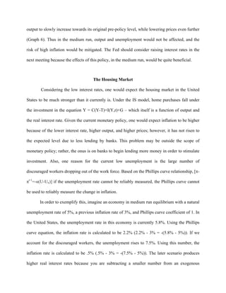 output to slowly increase towards its original pre-policy level, while lowering prices even further
(Graph 6). Thus in the medium run, output and unemployment would not be affected, and the
risk of high inflation would be mitigated. The Fed should consider raising interest rates in the
next meeting because the effects of this policy, in the medium run, would be quite beneficial.
The Housing Market
Considering the low interest rates, one would expect the housing market in the United
States to be much stronger than it currently is. Under the IS model, home purchases fall under
the investment in the equation Y = C(Y-T)+I(Y,r)+G – which itself is a function of output and
the real interest rate. Given the current monetary policy, one would expect inflation to be higher
because of the lower interest rate, higher output, and higher prices; however, it has not risen to
the expected level due to less lending by banks. This problem may be outside the scope of
monetary policy; rather, the onus is on banks to begin lending more money in order to stimulate
investment. Also, one reason for the current low unemployment is the large number of
discouraged workers dropping out of the work force. Based on the Phillips curve relationship, [π-
πt-1
=-α(U-Un)] if the unemployment rate cannot be reliably measured, the Phillips curve cannot
be used to reliably measure the change in inflation.
In order to exemplify this, imagine an economy in medium run equilibrium with a natural
unemployment rate of 5%, a previous inflation rate of 3%, and Phillips curve coefficient of 1. In
the United States, the unemployment rate in this economy is currently 5.8%. Using the Phillips
curve equation, the inflation rate is calculated to be 2.2% (2.2% - 3% = -(5.8% - 5%)). If we
account for the discouraged workers, the unemployment rises to 7.5%. Using this number, the
inflation rate is calculated to be .5% (.5% - 3% = -(7.5% - 5%)). The later scenario produces
higher real interest rates because you are subtracting a smaller number from an exogenous
 