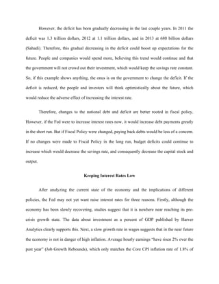 However, the deficit has been gradually decreasing in the last couple years. In 2011 the
deficit was 1.3 trillion dollars, 2012 at 1.1 trillion dollars, and in 2013 at 680 billion dollars
(Sahadi). Therefore, this gradual decreasing in the deficit could boost up expectations for the
future. People and companies would spend more, believing this trend would continue and that
the government will not crowd out their investment, which would keep the savings rate constant.
So, if this example shows anything, the onus is on the government to change the deficit. If the
deficit is reduced, the people and investors will think optimistically about the future, which
would reduce the adverse effect of increasing the interest rate.
Therefore, changes to the national debt and deficit are better rooted in fiscal policy.
However, if the Fed were to increase interest rates now, it would increase debt payments greatly
in the short run. But if Fiscal Policy were changed, paying back debts would be less of a concern.
If no changes were made to Fiscal Policy in the long run, budget deficits could continue to
increase which would decrease the savings rate, and consequently decrease the capital stock and
output.
Keeping Interest Rates Low
After analyzing the current state of the economy and the implications of different
policies, the Fed may not yet want raise interest rates for three reasons. Firstly, although the
economy has been slowly recovering, studies suggest that it is nowhere near reaching its pre-
crisis growth state. The data about investment as a percent of GDP published by Harver
Analytics clearly supports this. Next, a slow growth rate in wages suggests that in the near future
the economy is not in danger of high inflation. Average hourly earnings “have risen 2% over the
past year” (Job Growth Rebounds), which only matches the Core CPI inflation rate of 1.8% of
 