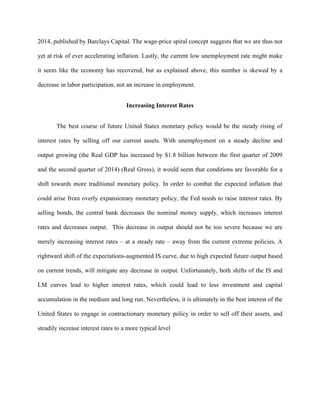 2014, published by Barclays Capital. The wage-price spiral concept suggests that we are thus not
yet at risk of ever accelerating inflation. Lastly, the current low unemployment rate might make
it seem like the economy has recovered, but as explained above, this number is skewed by a
decrease in labor participation, not an increase in employment.
Increasing Interest Rates
The best course of future United States monetary policy would be the steady rising of
interest rates by selling off our current assets. With unemployment on a steady decline and
output growing (the Real GDP has increased by $1.8 billion between the first quarter of 2009
and the second quarter of 2014) (Real Gross), it would seem that conditions are favorable for a
shift towards more traditional monetary policy. In order to combat the expected inflation that
could arise from overly expansionary monetary policy, the Fed needs to raise interest rates. By
selling bonds, the central bank decreases the nominal money supply, which increases interest
rates and decreases output. This decrease in output should not be too severe because we are
merely increasing interest rates – at a steady rate – away from the current extreme policies. A
rightward shift of the expectations-augmented IS curve, due to high expected future output based
on current trends, will mitigate any decrease in output. Unfortunately, both shifts of the IS and
LM curves lead to higher interest rates, which could lead to less investment and capital
accumulation in the medium and long run. Nevertheless, it is ultimately in the best interest of the
United States to engage in contractionary monetary policy in order to sell off their assets, and
steadily increase interest rates to a more typical level
 