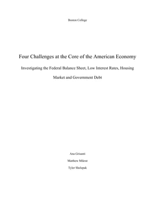Boston College
Four Challenges at the Core of the American Economy
Investigating the Federal Balance Sheet, Low Interest Rates, Housing
Market and Government Debt
Ana Grisanti
Matthew Mikrut
Tyler Shelepak
 