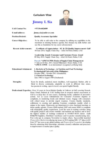 1 of 3
UAE Contact No: +97156-6826089
E-mail address: jimmy.sia@unilever.com
Position Desired: Quality Assurance Specialist
Career Objective: To be able to add value to the company by utilizing my capabilities to the
maximum in attaining business agenda, thus sharpen my skills further and
use this as foundation for my career advancement.
Recent Achievements: Certificate of Appreciation – SC & CD Quality Improvement- Gulf
04 June 2014, Supply Chain Day – Jebel Ali Hotel, Dubai, UAE
Leadership Award: Consumer and Customer Focus Award
08 May 2012; Supply Chain Day – Jebel Ali Hotel, Dubai, UAE
Passed: *APICS-CPIM: Basics ofSupply Chain Management
1st
take on 03 Dec. 2011; Grand Millennium Hotel, Dubai, UAE
*APICS- CPIM – is an international recognized certifying body
Educational Attainment: 1. Bachelor of Technology – in Nutrition and Food Technology
Technological University ofthe Philippines
October 2008 – October 2011 (Graduated)
2. Chemical Technology
June 1986 to August 1989 (Graduated)
Strengths: Keen for details, analytical, meets deadlines, well organized, finisher, able to
blend in diverse community, adaptable to work in different time zones,
has passion in writing, open to travel, can speak English fluently
Professional Expertise: Over 14 years in Go-to-Market Quality in Unilever in Gulf covering Kuwait,
Qatar, Oman, Bahrain & UAE leading team in on-pack market assessment as
well as in deep dive of root causes, monitoring trends, validation of preventive
actions. Act as Local Administrator for Consumer /Customer inquiries or
complaints, to monitoring trends and eliminate issues. Engage with consumers
with critical issues to provide urgent response. Creates Quality standards,
collaborate in creating and updating Customer complaints module which is
unique to the region. Represents our department in cross functional meetings to
infuse quality agenda. Creates QMS manual, SOP and ensure MSO is complaint
with municipality quality requirement. Lead the team in training activities along
with quality projects and creates modules and maintain our business unit to have
the highest number of trainings conducted in NAMET-RUB cluster. Audit
RM&PM Suppliers, Distributor warehouse and Co-packer manufacturing sites.
Post write-ups in company Newsletter to inspire others. Successfully launched
Project Q in Market in reducing top issues in 2014 making GBU 12th
place in Q3
from 32nd
last year as per global ranking and Project Q in Co-packer developing
them by enhancing their knowledge, maximize resource utilization and processes
to improvement to market place quality.
Curiculum Vitae
Jimmy I. Sia
 
