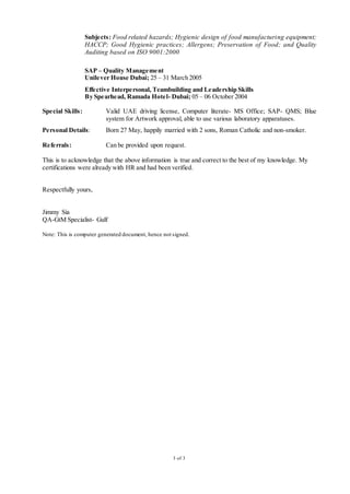 3 of 3
Subjects: Food related hazards; Hygienic design of food manufacturing equipment;
HACCP; Good Hygienic practices; Allergens; Preservation of Food; and Quality
Auditing based on ISO 9001:2000
SAP – Quality Management
Unilever House Dubai; 25 – 31 March 2005
Effective Interpersonal, Teambuilding and Leadership Skills
By Spearhead, Ramada Hotel- Dubai; 05 – 06 October 2004
Special Skills: Valid UAE driving license, Computer literate- MS Office; SAP- QMS; Blue
system for Artwork approval, able to use various laboratory apparatuses.
Personal Details: Born 27 May, happily married with 2 sons, Roman Catholic and non-smoker.
Referrals: Can be provided upon request.
This is to acknowledge that the above information is true and correct to the best of my knowledge. My
certifications were already with HR and had been verified.
Respectfully yours,
Jimmy Sia
QA-GtM Specialist- Gulf
Note: This is computer generated document, hence not signed.
 