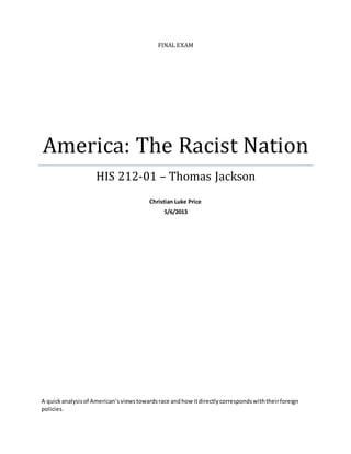 FINAL EXAM
America: The Racist Nation
HIS 212-01 – Thomas Jackson
Christian Luke Price
5/6/2013
A quickanalysisof American’sviewstowardsrace andhow itdirectlycorrespondswiththeirforeign
policies.
 