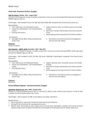 Manish Goyal
Team Lead - Accenture Services, Gurgaon
UHG PH –Accent- October 2011 - August 2012
Led startto end initiativeto manage 12 members projectteam to ensure successful portingof UHG application portingfrom
VB6/ASP legacy to .Net 4.0.
Technologies - .Net framework 4.0,3,5, C#, XML, SQL Server 2008, VB6, Component One Controls (Grid, Charts etc.)
Responsibilities:
 Team mobilization and meeting facilitation
 Project Plan Development and Project/Schedule
Control
 Existing code analysis.
 Support execution team around the process and validate
findings.
 Restructure findings in deliverables and communicatewith
client.
 Bootstrappingand trainingactivities for 10 team members
Achievements :
 Leveraged Artinsot VBUC, FXCop, Avanade Home
Grown Tools.
 Delivered on time with 0 escalations,0 slippageand
with minimum UAT defects.
Supervisor
Sangita Panigrahy
Dow Chemicals –EMETL & CRS- November 2010 - May 2011
Led start to end initiative to manage 5 members project team to ensure successful porting of EMETL & CRS application
porting from VB6/ASP legacy to .Net 4.0.
Technologies - .Net framework 4.0,3,5, C#, XML, SQL Server 2008, VB6, Crystal Report, Component One Controls (Grid,
Charts etc.)
Responsibilities:
 Team mobilization and meeting facilitation
 Project Plan Development and Project/Schedule
Control
 Existing code analysis.
 Support execution team around the process and validate
findings.
 Restructure findings in deliverables and communicatewith
client.
 Bootstrapping and training activities for 5 team members
Achievements :
 Leveraged Artinsot VBUC, FXCop, Avanade Home
Grown Tools.
 Delivered on time with 0 escalations,0 slippageand
with minimum UAT defects.
Supervisor
Ramesh.KS
Senior Software Engineer - Accenture Services, Gurgaon
Application Renewal Core- May 2009 - October 2010
Worked as a lead with global Solutions team (7 resources) to define assets, solutions, best practices in order to help
customers for delivering desired business results.
Technologies - .Net framework 2.0, VB6, Crystal Report, Lotus Notes, SharePoint
Responsibilities :
 Derive estimates for application renewal & review solution plan (Proposal).
 Writing RFP & client connect for new migration business.
 R&D for newer technologies to make renewal process easy & robust. Developed a complete Test Pack for testing of
migration applications using Microsoft VSTS test suit to establish the testing process for renewal application.
 