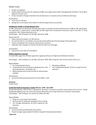 Manish Goyal
 Vendor management
 Established an entire process for migration of VB6 sourceapplication to .NET leveragingCode Architect’s “Visual Basic
Migration Partner” tool.
 Drives innovation through investment and collaboration on reusable assets and delivery techniques.
Achievements :
 Three wins for delivery.
 Recognized as shiningstar fromleaders for delivery opportunities successfully.
VB Migration Toolkit- IP of App Renewal Team
As SME, developed and delivered a desktop application to automate the Assessment process of VB6 to .Net applications.
The application is responsible to analyze VB6 and ASP application and Generate Data point report (like LOC, 3rd Party
components, APIs, Depreciated feature etc.)
Technologies - .Net framework 4.0, C#, XML, SQL Server 2008.
Responsibilities :
 Extensively participated in all SDLC phases.
 Co-ordinate with on-site members during requirement gathering, Planning, Design of the application.
 Project management & tracking during the project execution
 Help other team members to find the solution for technical challenges.
Achievements :
 Delivered on time with minimal defects.
OPBank Application Upgrade
Provided SME support for OP Bank application upgrade, while part of Application Renewal Core team.
Technologies - .Net framework 3,5, C#, XML, SQL Server 2005, VB6, Component One Controls (Grid, Charts etc.)
Responsibilities:
 Re- Analyzing applications
 Projectdelivery activities (Green code generation, cook
book development, Fixing EWIs etc.)
 Bootstrapping and training activities for delivery team
members
 Reviewing cookbook
 Test Strategy Development & Partial support for test
execution.
Achievements :
 Successfully delivered projectwith minimum defect in UAT.
Supervisor
Puneet Gulati
Cargill CM Toolkit & Practitioner Toolkit February 2009 - April 2009
Change Management (CM) toolkit is designed for Accenture Consultancy customer and provide score card w.r.t. taking
Change Management decision. Enhanced and test CM toolkit as per Cargill (Accenture Customer) requirements.
Technologies - .Net framework 2.0, JavaScript, HTML, CSS, XML.
Responsibilities:
 Design UI as per Cargill requirements.
 Build and test UI templates leveraging client scripting
 Test Strategy Development & Partial support for test
execution
Achievements :
 Successfully delivered CMtoolkitwith 0 delay.
 Project manager appreciated all theeffort alongwith allocatingreward points.
Supervisor
 