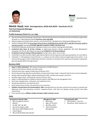 Manish Goyal, MCSD - WebApplications, MCSD-ALM,MCPD – SharePoint,ITIL (F)
Tech Arch Associate Manager
+91 9999429338
Profile Summary (Total 11+ yrs. Exp)
 ExperiencedAssociateProject Manager specializing in delivering Internet-based, Windows-based and Database applications.
He works as a .Net Capability Lead @ Accenture since Aug 2008.
 Extensive exposure of application analysis and estimation for .Net Application Development/Renewal Area.
 Establish Renewal Offering (Visual Basic 6/Visual basic 5/ASP/MS-Access to .NET, NET 1.x to .NET 4.5 & Lotus nodes to
SharePoint 2010) leveraging ArtinSoft Upgrade Companion (VBUC) and Quest tool.
 Successfully migrated and delivered 3 Renewal Project across domain leverage ArtinSoft VBUC.
 Conducted Class Room & On-line trainings on Application Analysis, Design, Application Life Cycle Management
leveraging TFS 2013 & .NET Migration Aspects to TL/SSE/SE (77 & 150 participants).
 Conducted external training [+100 participants] for.Net, Azure- Basic across India.
 Committed to professionalism,highly organized and ableto see the bigpicture whilepaying attention to small details.
 Interested in challenging & responsible job in a progressive and professionally managed organization where in my
technical & managerial skills areeffectively utilized in a way that contributes to the organizational growth coupled with
personal growth within the organization.
Business Skills
 Expert in Effort Estimation, RFP response Preparation and ROI Analysis.
 Technical Architecture, Design and code review.
 Excellent planning, scoping, scheduling and delivery skills.
 Day-to-day planning,operation and problem-solvingso thata team meets itrequired level of serviceand assignments.
 Strong understanding of Agile software development, SDLC, and Business Analysis practices
 Excellent organization, multitasking, and prioritization skills.
 Expert in leading enterprise software solution projects with Effective time management skills.
 Solid team empowerment, motivation, and leadership skills.
 Strong documentation and reporting skills.
 Good relationships builder and work well across functions.
 Excellent interpersonal and communication skills leverage technical,business and financial acumen to communicate
effectively with client executives and their respective teams. with desire to develop strong client & inter-office
relationship.
 Participate Accenture Offshore (India) & Onshore (USA) technical events.
Skills
Development Specific Skills
 NET Framework 2.0 & 4.5
 MVC4.0
 C#, ASP. NET, VB. NET
 Java Script, JQuery, LINQ
 SQL Server 2005/2008,Oracle 9i
 Crystal Report
 Microsoft-Windows-Azure(PaaS)
Management Skills
 MS Project
 ALM via TFS 2012
 MS Office-2013
 Multi-SitePeople
Management
Testing Specific Skills
 VSTS 2010/12 – Test Suit
 SharePoint- 2010, Sitecore 7.0
 