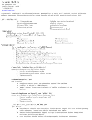 Patricia Phillips
404 Springhouse Road
King of Prussia, PA 19406
Ph: 484-949-1457
lavrose@gmail.com
Administrative associate with over 10 years of experience who specializes in quality service, customer retention, productivity
and team management. Electronic engineering background. Outgoing, friendly, reliable with exceptional computer skills.
SKILLS SUMMARY
MS Office proficiency
Exceptional Customer service
Microsoft Office Expert
Mathematical aptitude
EDUCATION
ITI Technical Institute, King of Prussia, PA 2009 -2011
Associate's Degree in Computer Electronic Engineering
Relevant Coursework:
Skilled at multi-tasking Exceptional
telephone etiquette
vast technical knowledge
Team management
Meticulous attention to detail
Microprocessors AC/DC Electronics
Digital Electronics I&II SolderingCertificate
Electronic Devices I & II Electronic Communications
WORK HISTORY
Corbo Landscaping Inc. Norristown, PA 2013-Present
Office Manager, Customer Service, Appointment Scheduler
• Provides exceptional customer service
• Proposal preparation, estimate scheduling, fax, file, copy, scan
• Fleet maintenance, CDL and non-CDL compliance
• Employee files, workers’ comp., accounts receivable, insurance issues
• Incoming and outgoing deliveries, marketing, schedule employee testing
• Travel arraignments, for managers and staff
• Handle all incoming and outgoing emails, for all aspects of the company
Chester Valley Golf Club, Malvern, PA 2010 - 2013
Banquet server, Restaurant server, Half Way House Attendant
• Provides exceptional customer service
• Instructs new servers in intense training program
• Management shifts
Rapiscan Systems 2011 - 2012
Field Service Tech
• Installation, examines repairs, test and maintains baggage X-Ray machines.
• Lead Tech on upgrades of X-Ray Machines.
• Walked customers through repair on all aspects of machine: including software and
hardware.
Peppers Italian Restaurant, King of Prussia, PA 2006 - 2014
Banquet server, Restaurant server, Cocktail 1vaitress, Hostess, and Trainer
• Prepared basic food items for day and night shift
• Customer service
• Management shifts
Arader Tree Service, Conshohocken, PA 2004 -2006
Office Manager
• Handled billing, data entry, marketing, payroll, estimates. Created company news letter, including gathering
articles and pictures, creating layout, meeting deadlines and proof reading
• Managed daily accounts including shipping, receiving, accounts receivable, accounts payable, filing,
appointment scheduling, dailydeposits.
• Acted as company liaison in dealings with outside companies, including fleet maintenance
 