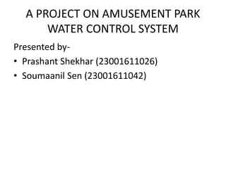 A PROJECT ON AMUSEMENT PARK
WATER CONTROL SYSTEM
Presented by-
• Prashant Shekhar (23001611026)
• Soumaanil Sen (23001611042)
 