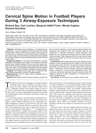 172 Volume 37 • Number 2 • June 2002
Journal of Athletic Training 2002;37(2):172–177
᭧ by the National Athletic Trainers’ Association, Inc
www.journalofathletictraining.org
Cervical Spine Motion in Football Players
During 3 Airway-Exposure Techniques
Richard Ray; Carl Luchies; Margaret Abfall Frens; Wendy Hughes;
Richard Sturmfels
Hope College, Holland, MI
Richard Ray, EdD, ATC, and Carl Luchies, PhD, contributed to conception and design; acquisition and analysis and
interpretation of the data; and drafting, critical revision, and ﬁnal approval of the article. Margaret Abfall Frens, MS, ATC,
Wendy Hughes, BA, ATC, and Richard Sturmfels, BS, contributed to conception and design; acquisition and analysis and
interpretation of the data; and drafting and ﬁnal approval of the article.
Address correspondence to Richard Ray, EdD, ATC, Athletic Training Program, Hope College, Holland, MI 49423. Address e-
mail to Ray@hope.edu.
Objective: Immediate rescue breathing, or cardiopulmonary
resuscitation, may be necessary for the cervical spine-injured
football player without removal of the helmet. The purpose of
our study was to compare 2 pocket-mask insertion techniques
with a face-mask rotation technique to determine which allowed
the quickest initiation of rescue breathing with the least cervical
spine motion.
Design and Setting: In a biomechanics laboratory, 3 airway-
preparation techniques were tested: chin-insertion technique
(pocket mask inserted between the chin and face mask), eye-
hole-insertion technique (pocket mask inserted through the face
mask eye hole), and screwdriver technique (side loop straps
removed using manual screwdriver followed by mask rotation).
Subjects: One athletic trainer team and 12 National Colle-
giate Athletic Association Division III football players.
Measurements: Time to initiate rescue breathing and in-
duced helmet motion.
Results: Both pocket-mask techniques allowed quicker initi-
ation of rescue breathing. Cervical spine anterior-posterior dis-
placement was greater for the chin technique than for the
screwdriver or eye-hole techniques. Lateral translation was
greater for the screwdriver technique than for either pocket-
mask technique. Peak displacement from initial cervical spine
position was greater for the chin technique than for the eye-
hole technique.
Conclusions: Both pocket-mask techniques allowed quicker
initiation of rescue breathing than did rotation of the face mask
via loop strap screw removal. The eye-hole insertion technique
was faster and produced less cervical spine motion than the
other 2 techniques. Each technique produced signiﬁcantly
smaller amounts of cervical spine displacement than that
caused by cutting face-mask loop straps as reported earlier. We
suggest a protocol for ﬁeld management of cervical spine in-
juries in football players.
Key Words: cervical spine injury, football, pocket mask
T
he optimal protocol for managing cervical spine injuries
in helmet sports such as football, ice hockey, and la-
crosse has been studied with renewed interest since
1989.1–4 Although writings on this subject began as early as
the 1970s,5 only recently have investigators attempted to quan-
tify the impact of various management techniques in an effort
to develop protocols that offer greater assurance of being safe
and effective.4,6
Cervical spine injuries, especially those accompanied by re-
spiratory or cardiac arrest, pose one of the most serious chal-
lenges a sports medicine clinician can face. Appropriate on-
ﬁeld management consistent with protocols that have been
demonstrated to be safe and effective is essential. Many opin-
ions exist regarding the best way to expose the airway of a
cervical spine-injured football player.1–3,7–11 Endotracheal in-
tubation performed by a health care provider skilled in this
technique is the gold standard for managing the airway of any
athlete in respiratory arrest. Because paramedics trained in in-
tubation are often not present during the ﬁrst critical minutes
after the onset of cervical spine injury-induced respiratory ar-
rest, athletic trainers are forced to use other methods for man-
aging the airways of athletes in their care. Fortunately, simply
opening the airway via the modiﬁed jaw thrust is often enough
to restore breathing in a spine-injured athlete. When respira-
tory arrest presents in the presence of a patent airway, how-
ever, the Occupational Safety and Health Administration
(OSHA) requires health care providers to use a barrier device
such as a pocket mask or bag-valve mask during rescue breath-
ing.12 This factor has generally been ignored in previously
published protocols, even though it has the potential to alter
the way this injury is managed on the ﬁeld. The purpose of
our study was to compare 3 airway-preparation techniques to
determine which allows the quickest initiation of rescue
breathing with the least amount of extraneous cervical spine
motion.
Previous work4 in this area suggests that the insertion of a
pocket mask with a one-way valve under the face mask and
over the mouth and nose allows quicker initiation of rescue
breathing with less cervical spine motion than face-mask ro-
tation with a cutting tool like the Trainer’s Angel (Trainer’s
Angel, Riverside, CA). The pocket-mask insertion method
studied by Ray et al4 involved sliding the pocket mask be-
tween the chin and the lowest part of the face mask and po-
sitioning it over the mouth and nose. The one-way valve was
 