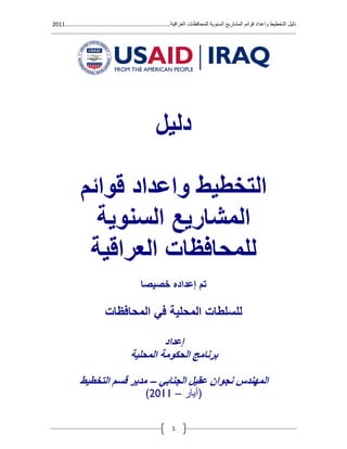 ‫العراقية‬ ‫للمحافظات‬ ‫السنوية‬ ‫المشاريع‬ ‫قوائم‬ ‫واعداد‬ ‫التخطيط‬ ‫دليل‬.............................................................1122
1
‫دليل‬
‫قوائم‬ ‫واعداد‬ ‫التخطيط‬
‫السنوية‬ ‫المشاريع‬
‫العراقية‬ ‫للمحافظات‬
‫خصيصا‬ ‫إعداده‬ ‫تم‬
‫المحافظات‬ ‫في‬ ‫المحلية‬ ‫للسلطات‬
‫إعداد‬
‫المحلية‬ ‫الحكومة‬ ‫برنامج‬
‫المهندس‬‫نجو‬‫الجنابي‬ ‫عقيل‬ ‫ان‬–‫مدير‬‫التخطيط‬ ‫قسم‬
(‫أيار‬–1122)
 