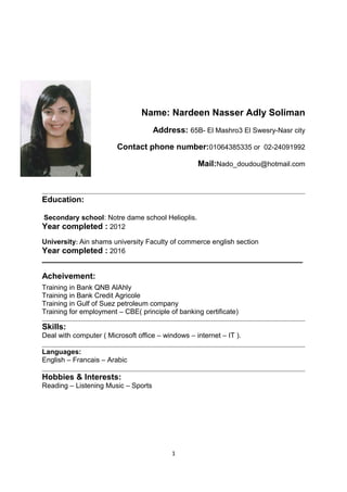 Name: Nardeen Nasser Adly Soliman
Address: 65B- El Mashro3 El Swesry-Nasr city
Contact phone number:01064385335 or 02-24091992
Mail:Nado_doudou@hotmail.com
Education:
Secondary school: Notre dame school Helioplis.
Year completed : 2012
University: Ain shams university Faculty of commerce english section
Year completed : 2016
___________________________________________________________________
Acheivement:
Training in Bank QNB AlAhly
Training in Bank Credit Agricole
Training in Gulf of Suez petroleum company
Training for employment – CBE( principle of banking certificate)
Skills:
Deal with computer ( Microsoft office – windows – internet – IT ).
Languages:
English – Francais – Arabic
Hobbies & Interests:
Reading – Listening Music – Sports
1
 