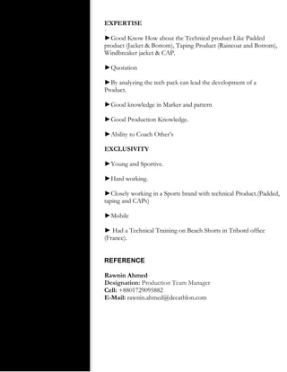 EXPERTISE
·
►Good Know How about the Technical product Like Padded
product (Jacket & Bottom), Taping Product (Raincoat and Bottom),
Windbreaker jacket & CAP.
►Quotation
►By analyzing the tech pack can lead the development of a
Product.
►Good knowledge in Marker and pattern
►Good Production Knowledge.
►Ability to Coach Other’s
EXCLUSIVITY
►Young and Sportive.
►Hard working.
►Closely working in a Sports brand with technical Product.(Padded,
taping and CAPs)
►Mobile
► Had a Technical Training on Beach Shorts in Tribord office
(France).
REFERENCE
Rawnin Ahmed
Designation: Production Team Manager
Cell: +8801729095882
E-Mail: rawnin.ahmed@decathlon.com
 