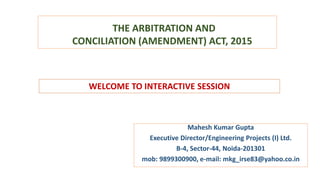 THE ARBITRATION AND
CONCILIATION (AMENDMENT) ACT, 2015
Mahesh Kumar Gupta
Executive Director/Engineering Projects (I) Ltd.
B-4, Sector-44, Noida-201301
mob: 9899300900, e-mail: mkg_irse83@yahoo.co.in
WELCOME TO INTERACTIVE SESSION
 