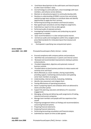 • Contribute ideas/opinions to the audit teams and listen/respond
to other team members' views.
• Use technology to continually learn, share knowledge with team
members, and enhance service delivery.
• Maintain an educational program to continually develop skills.
• Develop an understanding of KPMG's service lines and actively
seek/encourage team members to contribute ideas and identify
opportunities to apply the firm's services
• Performing Accounting consultation and financial analysis.
• New agreed upon procedures and due diligence assignments.
• Submitted our report on time as date agreed.
• Performed audits of selected contracts.
• Investigating fraudulent incidents and conducting any special
assignments as needed.
• Gave recommendations in a clear and persuasive manner.
• Carried out audits and investigations within time, budgets and to
prescribed standards for initial planning to final closeout and
reporting.
• Participated in specifying new computerized system.
Senior Auditor
June.2008 – Oct. 2009 PricewaterhouseCoopers (PwC), Amman – Jordan
• Ensured compliance with company policies and procedures.
• Identified risks and weaknesses in systems and internal control.
• Reviewed and recommended improvements relating to policies
and procedures.
• Provided independent, objective and systematic review of
business controls.
• Provided advice on best business practices to reduce waste and
minimize error and fraud.
• Work effectively as a team member, sharing responsibility,
providing support, maintaining communication and updating
senior team members on progress.
• Understanding internal controls, Evaluating, Validating.
• Identify risks assessment and mitigate them.
• Testing effectiveness of operating procedures.
• Assist in preparing reports and schedules which are delivered to
clients and other parties
• Support the planning, execution and delivery of in assurance
engagements
• Managing, achieving and delivering audit assignments of trading,
industrial and service companies.
• Manage team members and people with less experience than
myself.
• Preparing management letters on findings and recommendations
concerning financial systems.
• Preparing financial statements.
• Analyzing financial statements.
• Performing Accounting consultation and financial analysis.
• Submitted our reports on time as date agreed.
Associate
July 2005–June.2008 PricewaterhouseCoopers (PwC), Amman – Jordan.
 