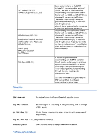 TNT Jordan 2007-2009
Tannous Drug stores 2005-2009
I was senior In charge to Audit TNT
&TANNOUS through working with PwC"
Jordan", we were as external Auditor,
understanding business internal control
Frame work and COSO, identify SWOT, and
discuss with management all findings.
I was checking company's policy and
procedures and identifying all weakness
and strengths areas.
After all above we were testing company's
transactions and issuing our reports.
Al.Rajhi Group 2009-2010
Consolidation financial statement
Al.JAzeera for Home Appliances
Al.Rajhi Steel co.
Arasco group
MASCO Construction
NAIFAT Leases
understanding business internal control
Frame work and COSO, identify SWOT, and
discuss with management all findings.
I was checking company's policy and
procedures and identifying all weakness
and strengths areas. As per our contracts
we have to make company's consolidation
sheet and then issue our report based the
consolidated F/S.
NCB Bank 2010-2011
It was an assignment to send
understanding selected NCB branch in
Riyadh policies and procedures and issue
our reports to the Head office in Jeddah.
After we got clearly understanding we
were validating all of our understanding
through show me meeting with
management level.
Also after finished this assignment I joint
STC Team and help them to get
understanding for some areas.
Education:
2000 – July 2001 Secondary School Certificates (Tawajihi), scientific stream.
May 2002 –Jul 2005 Bachelor Degree in Accounting, Al.AlBaytUniversity, with an average
of 75.1 (good).
Jan 2008 –Aug. 2011 Master Degree in Accounting, Jadara University, with an average of
85 (Excellent).
May 2011-June2011 TOFEL. certificate with score 475 .
Mar2011 – present CPA Candidate at the To Morgan International –Jordan.
Professional Affiliations
 