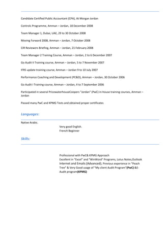 Candidate Certified Public Accountant (CPA), At Morgan Jordan
Controls Programme, Amman – Jordan, 18 December 2008
Team Manager 1, Dubai, UAE, 29 to 30 October 2008
Moving Forward 2008, Amman – Jordan, 7 October 2008
CIR Reviewers Briefing, Amman – Jordan, 21 February 2008
Team Manager 2 Training Course, Amman – Jordan, 2 to 6 December 2007
Go Audit II Training course, Amman – Jordan, 5 to 7 November 2007
IFRS update training course, Amman – Jordan 9 to 10 July 2007
Performance Coaching and Development (PC&D), Amman – Jordan, 30 October 2006
Go Audit I Training course, Amman – Jordan, 4 to 7 September 2006
Participated in several PricewaterhouseCoopers "Jordan" (PwC) in-house training courses, Amman –
Jordan
Passed many PwC and KPMG Tests and obtained proper certificates
Languages:
Native Arabic.
Very good English.
French Beginner
Skills:
Professional with PwC& KPMG Approach
Excellent in “Excel” and “WinWord" Programs, Lotus Notes,Outlook
Internet and Emails (Advanced), Previous experience in “Peach
Tree” & Very Good usage of "My client Audit Program"(PwC) &E-
Audit program(KPMG)
 