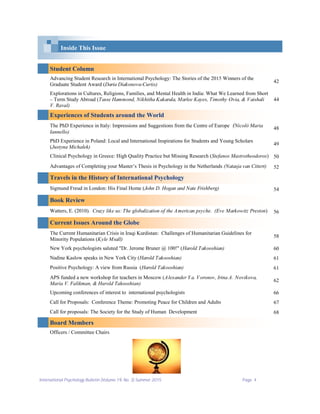 International Psychology Bulletin (Volume 19, No. 3) Summer 2015 Page 4
Student Column
Advancing Student Research in International Psychology: The Stories of the 2015 Winners of the
Graduate Student Award (Daria Diakonova-Curtis)
42
Explorations in Cultures, Religions, Families, and Mental Health in India: What We Learned from Short
– Term Study Abroad (Tasse Hammond, Nikhitha Kakarala, Marlee Kayes, Timothy Ovia, & Vaishali
V. Raval)
44
Experiences of Students around the World
The PhD Experience in Italy: Impressions and Suggestions from the Centre of Europe (Nicolò Maria
Iannello)
48
PhD Experience in Poland: Local and International Inspirations for Students and Young Scholars
(Justyna Michałek)
49
Clinical Psychology in Greece: High Quality Practice but Missing Research (Stefanos Mastrotheodoros) 50
Advantages of Completing your Master’s Thesis in Psychology in the Netherlands (Natasja van Cittert) 52
Travels in the History of International Psychology
Sigmund Freud in London: His Final Home (John D. Hogan and Nate Frishberg) 54
Book Review
Watters, E. (2010). Crazy like us: The globalization of the American psyche. (Eve Markowitz Preston) 56
Current Issues Around the Globe
The Current Humanitarian Crisis in Iraqi Kurdistan: Challenges of Humanitarian Guidelines for
Minority Populations (Kyle Msall)
58
New York psychologists saluted "Dr. Jerome Bruner @ 100!" (Harold Takooshian) 60
Nadine Kaslow speaks in New York City (Harold Takooshian) 61
Positive Psychology: A view from Russia (Harold Takooshian) 61
APS funded a new workshop for teachers in Moscow (Alexander Y a. Voronov, Irina A. Novikova,
Maria V. Falikman, & Harold Takooshian)
62
Upcoming conferences of interest to international psychologists 66
Call for Proposals: Conference Theme: Promoting Peace for Children and Adults 67
Call for proposals: The Society for the Study of Human Development 68
Board Members
Officers / Committee Chairs
Inside This Issue
 
