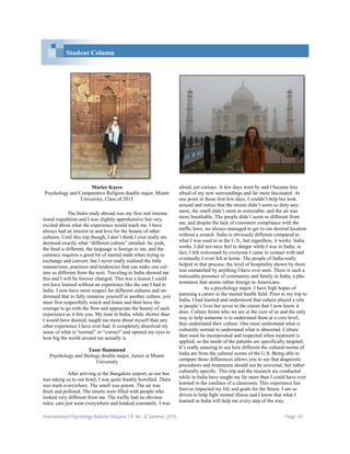 International Psychology Bulletin (Volume 19, No. 3) Summer 2015 Page 45
Student Column
Marlee Kayes
Psychology and Comparative Religion double major, Miami
University, Class of 2015
The India study abroad was my first real interna-
tional expedition and I was slightly apprehensive but very
excited about what the experience would teach me. I have
always had an interest in and love for the beauty of other
cultures. Until this trip though, I don’t think I ever really un-
derstood exactly what “different culture” entailed. So yeah,
the food is different, the language is foreign to me, and the
currency requires a good bit of mental math when trying to
exchange and convert, but I never really realized the little
mannerisms, practices and tendencies that can make one cul-
ture so different from the next. Traveling to India showed me
this and I will be forever changed. This was a lesson I could
not have learned without an experience like the one I had in
India. I now have more respect for different cultures and un-
derstand that to fully immerse yourself in another culture, you
must first respectfully watch and listen and then have the
courage to go with the flow and appreciate the beauty of each
experience as it hits you. My time in India, while shorter than
I would have desired, taught me more about myself than any
other experience I have ever had. It completely dissolved my
sense of what is “normal” or “correct” and opened my eyes to
how big the world around me actually is.
Tasse Hammond
Psychology and Biology double major, Junior at Miami
University
After arriving at the Bangalore airport, as our bus
was taking us to our hotel, I was quite frankly horrified. There
was trash everywhere. The smell was potent. The air was
thick and polluted. The streets were filled with people who
looked very different from me. The traffic had no obvious
rules; cars just went everywhere and honked constantly. I was
afraid, yet curious. A few days went by and I became less
afraid of my new surroundings and far more fascinated. At
one point in those first few days, I couldn’t help but look
around and notice that the streets didn’t seem so dirty any-
more, the smell didn’t seem as noticeable, and the air was
more breathable. The people didn’t seem so different from
me, and despite the lack of consistent compliance with the
traffic laws, we always managed to get to our desired location
without a scratch. India is obviously different compared to
what I was used to in the U.S., but regardless, it works. India
works. I did not once feel in danger while I was in India; in
fact, I felt welcomed by everyone I came in contact with and
eventually I even felt at home. The people of India really
helped in that process; the level of hospitality shown by them
was unmatched by anything I have ever seen. There is such a
noticeable presence of community and family in India, a phe-
nomenon that seems rather foreign to Americans.
As a psychology major, I have high hopes of
pursuing a career in the mental health field. Prior to my trip to
India, I had learned and understood that culture played a role
in people’s lives but never to the extent that I now know it
does. Culture forms who we are at the core of us and the only
way to help someone is to understand them at a core level,
thus understand their culture. One must understand what is
culturally normal to understand what is abnormal. Culture
then must be incorporated and respected when treatment is
applied, so the needs of the patients are specifically targeted.
It’s really amazing to see how different the cultural norms of
India are from the cultural norms of the U.S. Being able to
compare those differences allows you to see that diagnostic
procedures and treatments should not be universal, but rather
culturally specific. This trip and the research we conducted
while in India have taught me far more than I could have ever
learned in the confines of a classroom. This experience has
forever impacted my life and goals for the future. I am so
driven to help fight mental illness and I know that what I
learned in India will help me every step of the way.
 