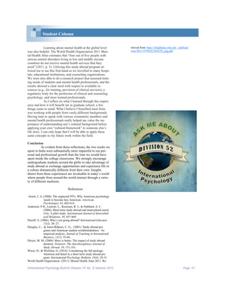 International Psychology Bulletin (Volume 19, No. 3) Summer 2015 Page 47
Student Column
Learning about mental health at the global level
was also helpful. The World Health Organization 2011 Men-
tal Health Atlas estimates that “four out of five people with
serious mental disorders living in low and middle income
countries do not receive mental health services that they
need” (2011, p. 5). Utilizing this study abroad program al-
lowed me to see this first-hand as we travelled to many hospi-
tals, educational institutions, and counseling organizations.
We were also able to do a research project that assessed train-
ing needs of students and mental health professionals, and the
results showed a clear need with respect to available re-
sources (e.g., for training, provision of clinical services), a
regulatory body for the profession of clinical and counseling
psychology, and more trained professionals.
As I reflect on what I learned through this experi-
ence and how it will benefit me in graduate school, a few
things come to mind. What I believe I benefited most from
was working with people from vastly different backgrounds.
Having time to speak with various community members and
mental health professionals really helped me value the im-
portance of understanding one’s cultural background before
applying your own “cultural-framework” to someone else’s
life story. I can only hope that I will be able to apply these
same concepts to my future work within the field.
Conclusion
As evident from these reflections, the two weeks we
spent in India were substantially more impactful to our per-
sonal and professional growth than the time we would have
spent inside the college classrooms. We strongly encourage
undergraduate students around the globe to take advantage of
study abroad or exchange opportunities and experience life in
a culture dramatically different from their own. Insights
drawn from these experiences are invaluable in today’s world
where people from around the world interact through a varie-
ty of different mediums.
References
Arnett, J. A. (2008). The neglected 95%: Why American psychology
needs to become less American. American
Psychologist, 63, 602-614.
Anderson, P.H., Lawton, L., Rexeisen, R. J., & Hubbard, A. C.
(2006). Short-term study abroad and intercultural sensit
ivity: A pilot study. International Journal of Intercultult
ural Relations, 30, 457-469.
Desoff, A. (2006). Who’s not going abroad? International Educator,
15(2), 20–27.
Douglas, C., & Jones-Rikkers, C. G., (2001). Study abroad pro
grams and American student worldmindedness: An
empirical analysis. Journal of Teaching in International
Business, 13(1), 55-66.
Dwyer, M. M. (2004). More is better: The impact of study abroad
duration. Frontiers: The Interdisciplinary Journal of
Study Abroad, 10, 151-163.
Wiese, D., & Wickline, G. (2014). Considering the full package:
Attention and detail in a short-term study abroad pro
gram. International Psychology Bulletin, 18(4), 29-31.
World Health Organization. (2011). Mental Health Atlas 2011. Re-
trieved from http://whqlibdoc.who.int/ publicat
ions/2011/9799241564359_eng.pdf
 