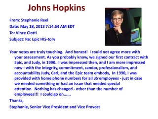 Johns Hopkins
From: Stephanie Reel
Date: May 18, 2013 7:14:54 AM EDT
To: Vince Ciotti
Subject: Re: Epic HIS-tory
Your notes are truly touching. And honest! I could not agree more with
your assessment. As you probably know, we signed our first contract with
Epic, and Judy, in 1990. I was impressed then, and I am more impressed
now - with the integrity, commitment, candor, professionalism, and
accountability Judy, Carl, and the Epic team embody, In 1990, I was
provided with home phone numbers for all 35 employees - just in case
we needed something or had an issue that needed special
attention. Nothing has changed - other than the number of
employees!!! I could go on......
Thanks,
Stephanie, Senior Vice President and Vice Provost
 