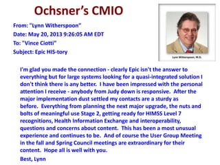 Ochsner’s CMIO
From: "Lynn Witherspoon”
Date: May 20, 2013 9:26:05 AM EDT
To: "Vince Ciotti”
Subject: Epic HIS-tory
I'm glad you made the connection - clearly Epic isn't the answer to
everything but for large systems looking for a quasi-integrated solution I
don't think there is any better. I have been impressed with the personal
attention I receive - anybody from Judy down is responsive. After the
major implementation dust settled my contacts are a sturdy as
before. Everything from planning the next major upgrade, the nuts and
bolts of meaningful use Stage 2, getting ready for HIMSS Level 7
recognitions, Health Information Exchange and interoperability,
questions and concerns about content. This has been a most unusual
experience and continues to be. And of course the User Group Meeting
in the fall and Spring Council meetings are extraordinary for their
content. Hope all is well with you.
Best, Lynn
 