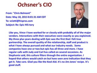 Ochsner’s CIO
From: "Chris Belmont”
Date: May 18, 2013 8:01:31 AM EDT
To: vciotti@hispros.com
Subject: Re: Epic HIS-tory
Like you, Vince I have worked for or closely with probably all of the major
vendors. Interactions with their executives were exactly as you explained.
My three plus years dealing with Epic was the first that I felt true
partnership. The overall quality of the relationship, staff and product is
what I have always pursued and what our industry needs. Some
companies have one or two but epic has all three and more. I have
regular calls with Judy and Carl has called on several occasions. As
Stephanie said, this culture filters through the entire organization. I
hoped that others would catch on but have seen zero indication that they
get it. Take care. Glad you like the Kool-Aid. It's no Jim Jones' recipe. It's
good stuff.
 